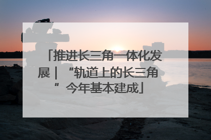 推进长三角一体化发展｜“轨道上的长三角”今年基本建成