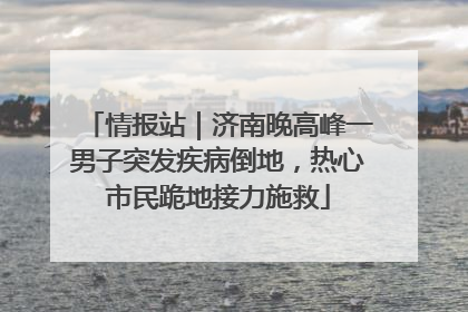 情报站｜济南晚高峰一男子突发疾病倒地，热心市民跪地接力施救