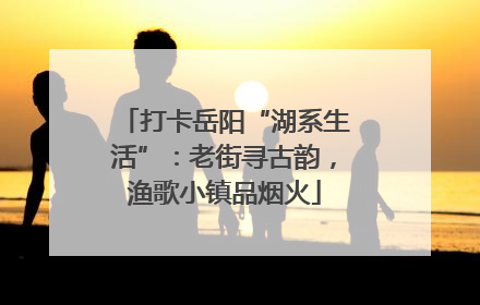 打卡岳阳“湖系生活”：老街寻古韵，渔歌小镇品烟火