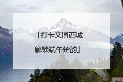 打卡文博西城 解锁端午楚韵