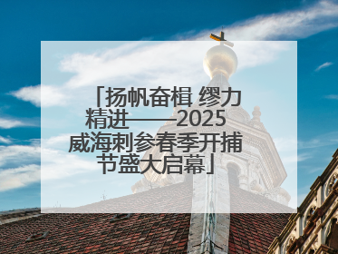 扬帆奋楫 缪力精进——2025威海刺参春季开捕节盛大启幕