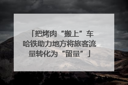 把烤肉“搬上”车 哈铁助力地方将旅客流量转化为“留量”