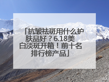 抗皱祛斑用什么护肤品好？6.18美白淡斑开箱！前十名排行榜产品