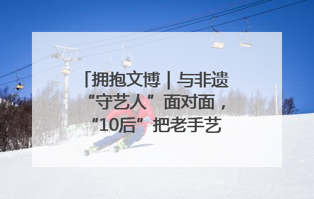 拥抱文博｜与非遗“守艺人”面对面，“10后”把老手艺玩出“潮”花样