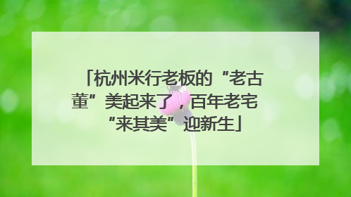 杭州米行老板的“老古董”美起来了，百年老宅“来其美”迎新生