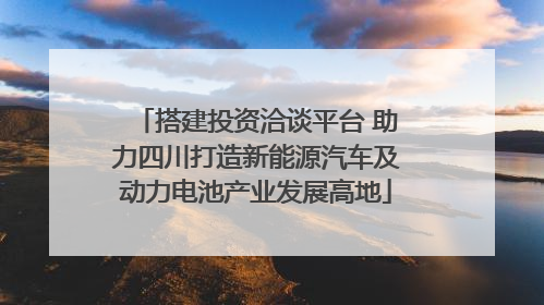 搭建投资洽谈平台 助力四川打造新能源汽车及动力电池产业发展高地