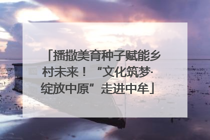 播撒美育种子赋能乡村未来！“文化筑梦·绽放中原”走进中牟