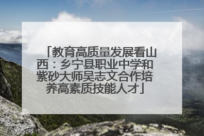 教育高质量发展看山西：乡宁县职业中学和紫砂大师吴志文合作培养高素质技能人才