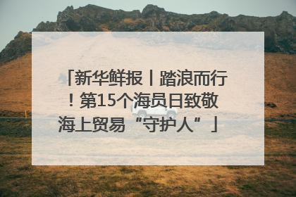 新华鲜报丨踏浪而行！第15个海员日致敬海上贸易“守护人”