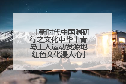 新时代中国调研行之文化中华丨青岛工人运动发源地红色文化浸人心
