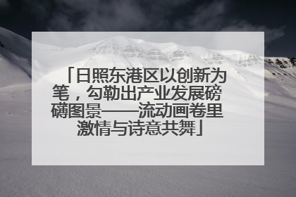 日照东港区以创新为笔，勾勒出产业发展磅礴图景——流动画卷里 激情与诗意共舞