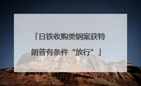 日铁收购美钢案获特朗普有条件“放行”