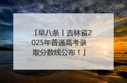 早八条丨吉林省2025年普通高考录取分数线公布！