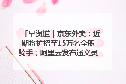 早资道｜京东外卖：近期将扩招至15万名全职骑手；阿里云发布通义灵码AI IDE