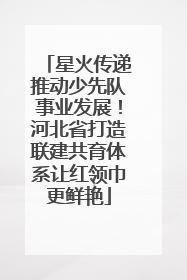 星火传递推动少先队事业发展！河北省打造联建共育体系让红领巾更鲜艳