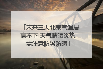 未来三天北京气温居高不下 天气晴晒炎热需注意防暑防晒