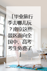 毕业旅行季去哪儿玩？南京这些景区面向全国中、高考考生免费了