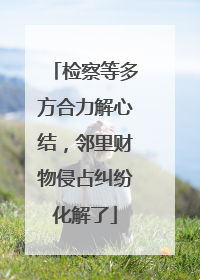 检察等多方合力解心结，邻里财物侵占纠纷化解了