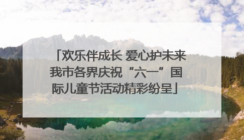 欢乐伴成长 爱心护未来 我市各界庆祝“六一”国际儿童节活动精彩纷呈
