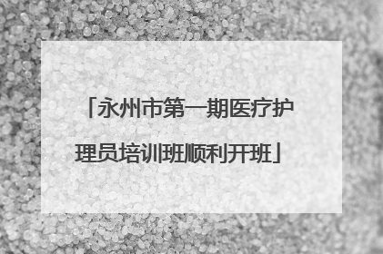 永州市第一期医疗护理员培训班顺利开班