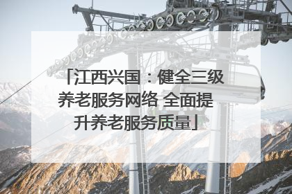 江西兴国：健全三级养老服务网络 全面提升养老服务质量