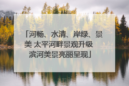 河畅、水清、岸绿、景美 太平河畔景观升级 滨河美景亮丽呈现