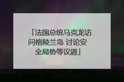 法国总统马克龙访问格陵兰岛 讨论安全局势等议题