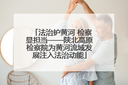 法治护黄河 检察显担当——陕北高原检察院为黄河流域发展注入法治动能