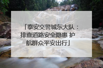 泰安交警城东大队：排查道路安全隐患 护航群众平安出行