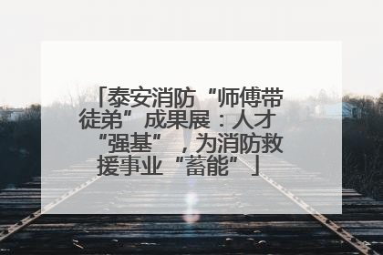 泰安消防“师傅带徒弟”成果展：人才“强基”，为消防救援事业“蓄能”