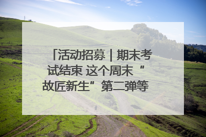 活动招募｜期末考试结束 这个周末“故匠新生”第二弹等着同学们来体验！