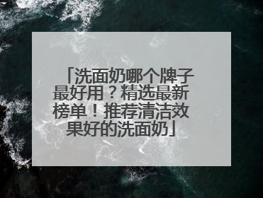 洗面奶哪个牌子最好用？精选最新榜单！推荐清洁效果好的洗面奶