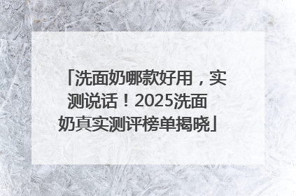 洗面奶哪款好用，实测说话！2025洗面奶真实测评榜单揭晓