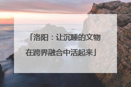 洛阳：让沉睡的文物在跨界融合中活起来