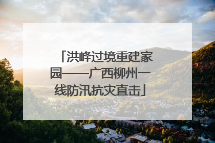 洪峰过境重建家园——广西柳州一线防汛抗灾直击