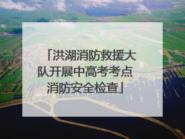 洪湖消防救援大队开展中高考考点消防安全检查