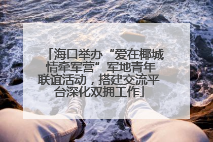 海口举办“爱在椰城 情牵军营”军地青年联谊活动，搭建交流平台深化双拥工作