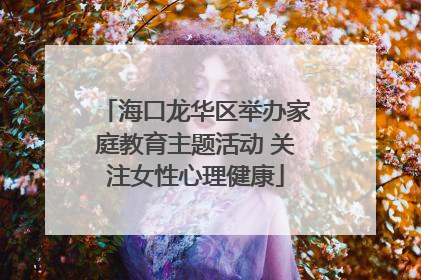 海口龙华区举办家庭教育主题活动 关注女性心理健康