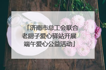 济南市总工会联合老厨子爱心驿站开展端午爱心公益活动