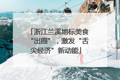 浙江兰溪地标美食“出圈”，激发“舌尖经济”新动能