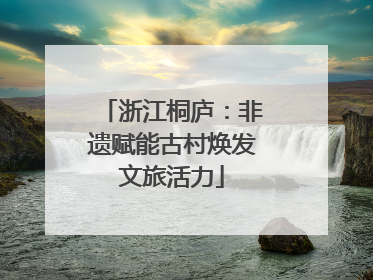 浙江桐庐：非遗赋能古村焕发文旅活力