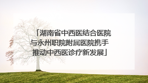 湖南省中西医结合医院与永州职院附属医院携手推动中西医诊疗新发展
