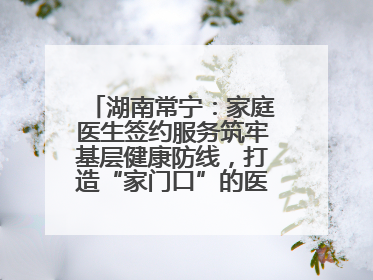 湖南常宁：家庭医生签约服务筑牢基层健康防线，打造“家门口”的医防融合样本
