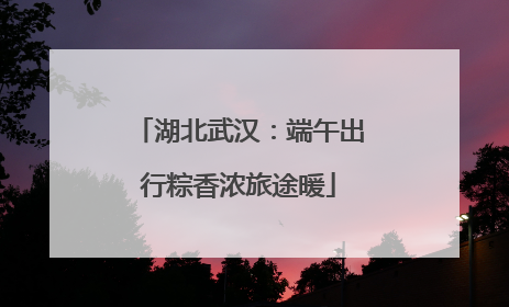 湖北武汉：端午出行粽香浓旅途暖