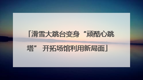 滑雪大跳台变身“顽酷心跳塔” 开拓场馆利用新局面
