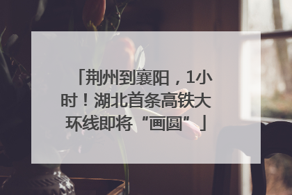 荆州到襄阳，1小时！湖北首条高铁大环线即将“画圆”