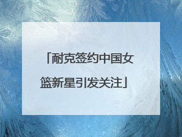 耐克签约中国女篮新星引发关注