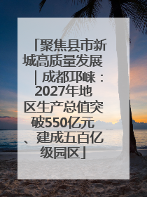聚焦县市新城高质量发展｜成都邛崃：2027年地区生产总值突破550亿元、建成五百亿级园区