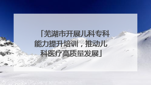 芜湖市开展儿科专科能力提升培训，推动儿科医疗高质量发展