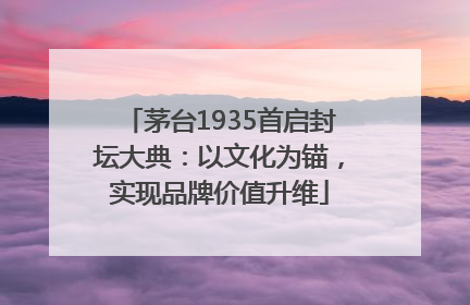 茅台1935首启封坛大典：以文化为锚，实现品牌价值升维